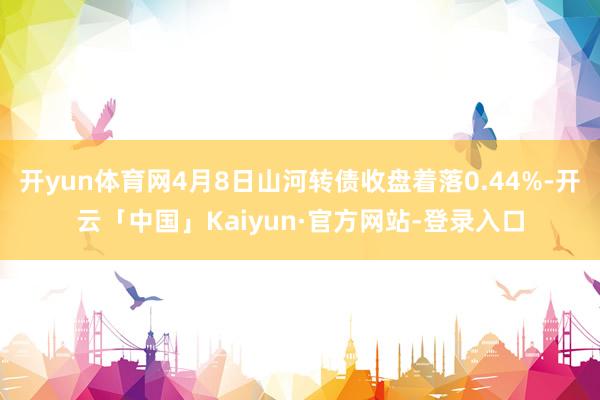 开yun体育网4月8日山河转债收盘着落0.44%-开云「中国」Kaiyun·官方网站-登录入口