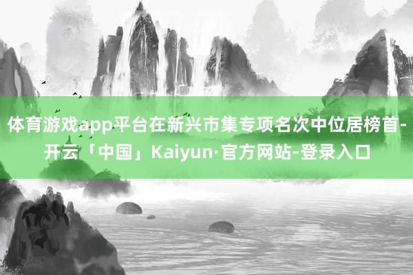 体育游戏app平台在新兴市集专项名次中位居榜首-开云「中国」Kaiyun·官方网站-登录入口