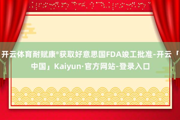 开云体育耐赋康®获取好意思国FDA竣工批准-开云「中国」Kaiyun·官方网站-登录入口