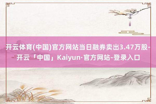 开云体育(中国)官方网站当日融券卖出3.47万股-开云「中国」Kaiyun·官方网站-登录入口