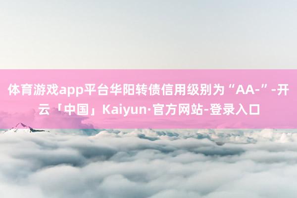 体育游戏app平台华阳转债信用级别为“AA-”-开云「中国」Kaiyun·官方网站-登录入口