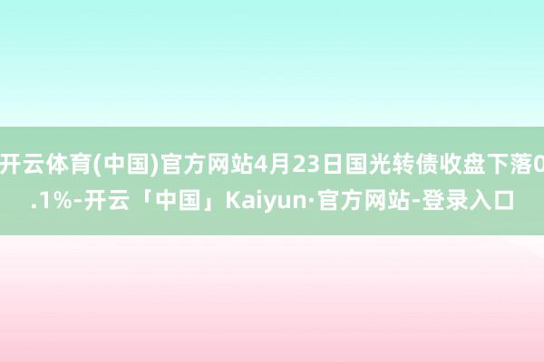 开云体育(中国)官方网站4月23日国光转债收盘下落0.1%-开云「中国」Kaiyun·官方网站-登录入口