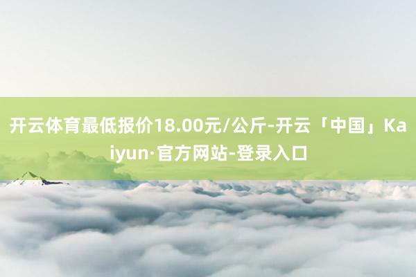 开云体育最低报价18.00元/公斤-开云「中国」Kaiyun·官方网站-登录入口