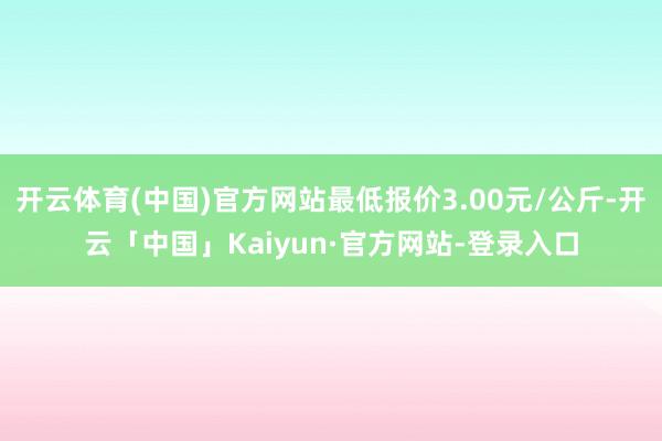 开云体育(中国)官方网站最低报价3.00元/公斤-开云「中国」Kaiyun·官方网站-登录入口