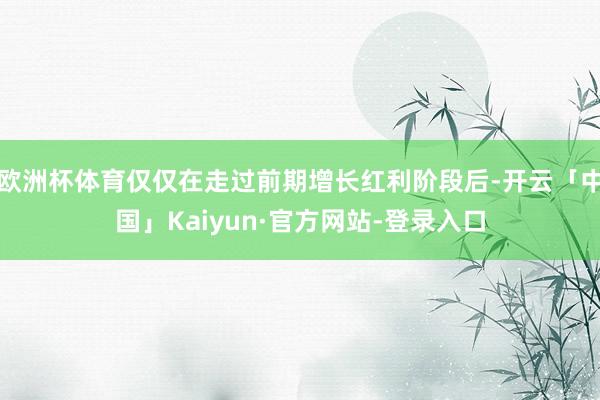 欧洲杯体育仅仅在走过前期增长红利阶段后-开云「中国」Kaiyun·官方网站-登录入口