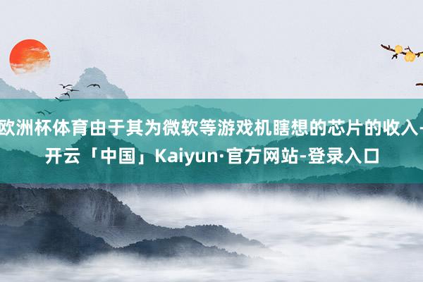 欧洲杯体育由于其为微软等游戏机瞎想的芯片的收入-开云「中国」Kaiyun·官方网站-登录入口