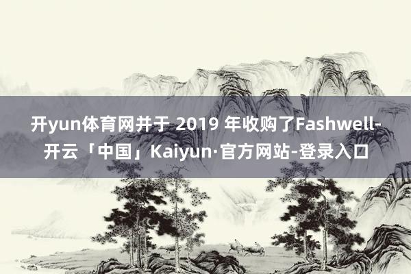 开yun体育网并于 2019 年收购了Fashwell-开云「中国」Kaiyun·官方网站-登录入口