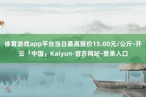 体育游戏app平台当日最高报价15.00元/公斤-开云「中国」Kaiyun·官方网站-登录入口