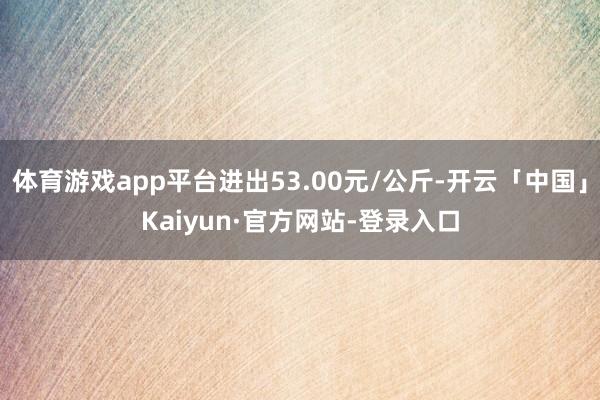 体育游戏app平台进出53.00元/公斤-开云「中国」Kaiyun·官方网站-登录入口