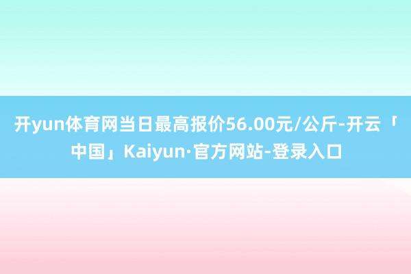 开yun体育网当日最高报价56.00元/公斤-开云「中国」Kaiyun·官方网站-登录入口