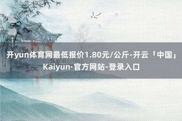 开yun体育网最低报价1.80元/公斤-开云「中国」Kaiyun·官方网站-登录入口