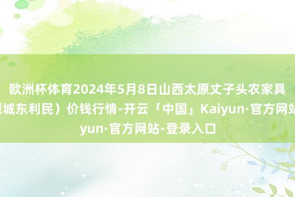 欧洲杯体育2024年5月8日山西太原丈子头农家具物流园（原城东利民）价钱行情-开云「中国」Kaiyun·官方网站-登录入口