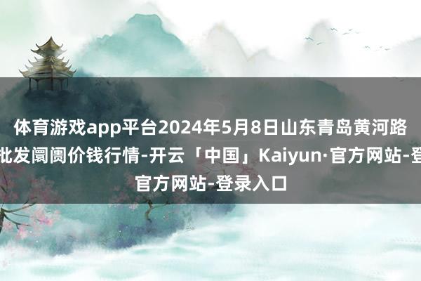 体育游戏app平台2024年5月8日山东青岛黄河路农居品批发阛阓价钱行情-开云「中国」Kaiyun·官方网站-登录入口