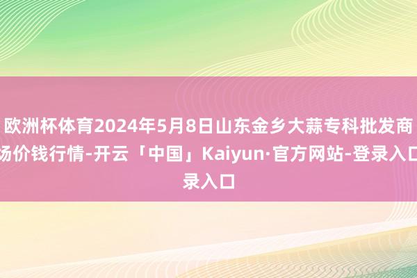 欧洲杯体育2024年5月8日山东金乡大蒜专科批发商场价钱行情-开云「中国」Kaiyun·官方网站-登录入口