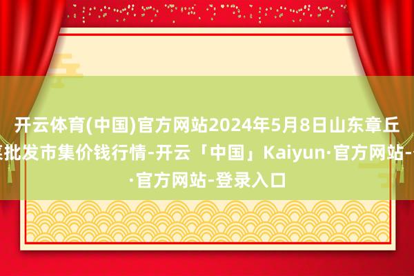 开云体育(中国)官方网站2024年5月8日山东章丘刁镇蔬菜批发市集价钱行情-开云「中国」Kaiyun·官方网站-登录入口