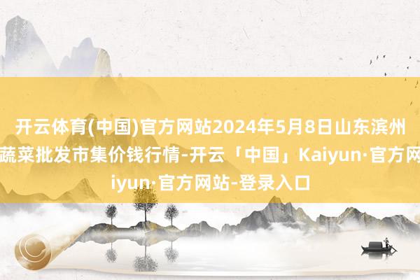 开云体育(中国)官方网站2024年5月8日山东滨州(六街）鲁北蔬菜批发市集价钱行情-开云「中国」Kaiyun·官方网站-登录入口