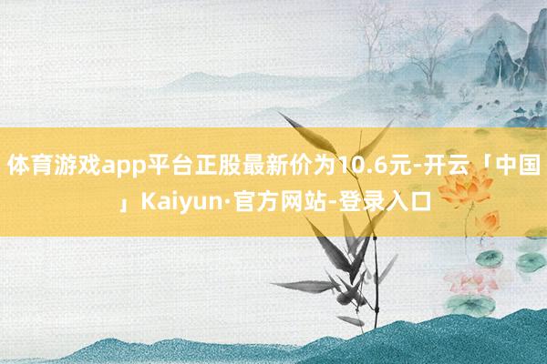 体育游戏app平台正股最新价为10.6元-开云「中国」Kaiyun·官方网站-登录入口