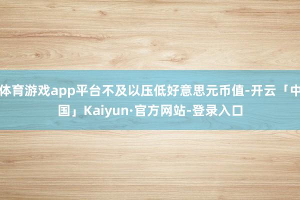 体育游戏app平台不及以压低好意思元币值-开云「中国」Kaiyun·官方网站-登录入口