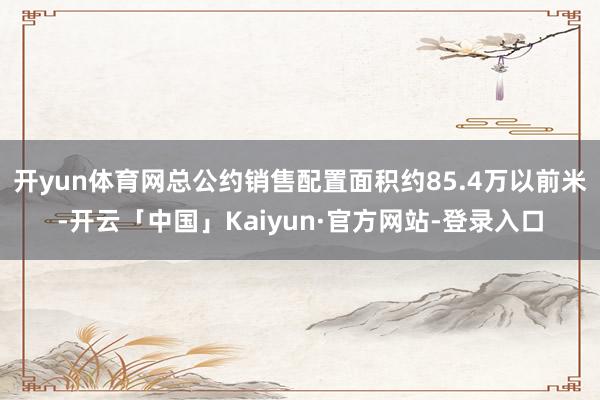 开yun体育网总公约销售配置面积约85.4万以前米-开云「中国」Kaiyun·官方网站-登录入口