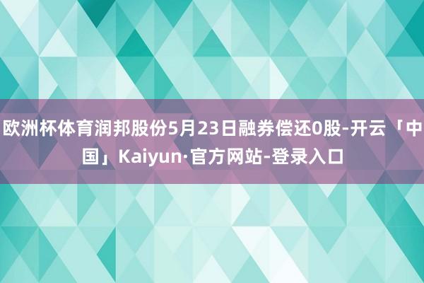 欧洲杯体育润邦股份5月23日融券偿还0股-开云「中国」Kaiyun·官方网站-登录入口