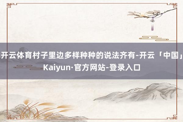 开云体育村子里边多样种种的说法齐有-开云「中国」Kaiyun·官方网站-登录入口