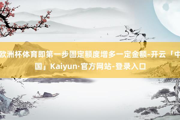 欧洲杯体育即第一步固定额度增多一定金额-开云「中国」Kaiyun·官方网站-登录入口