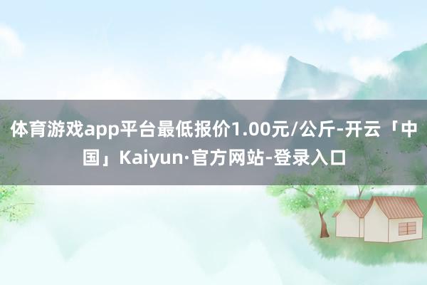 体育游戏app平台最低报价1.00元/公斤-开云「中国」Kaiyun·官方网站-登录入口