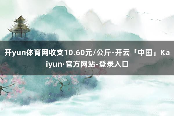 开yun体育网收支10.60元/公斤-开云「中国」Kaiyun·官方网站-登录入口