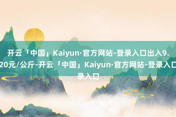 开云「中国」Kaiyun·官方网站-登录入口出入9.20元/公斤-开云「中国」Kaiyun·官方网站-登录入口