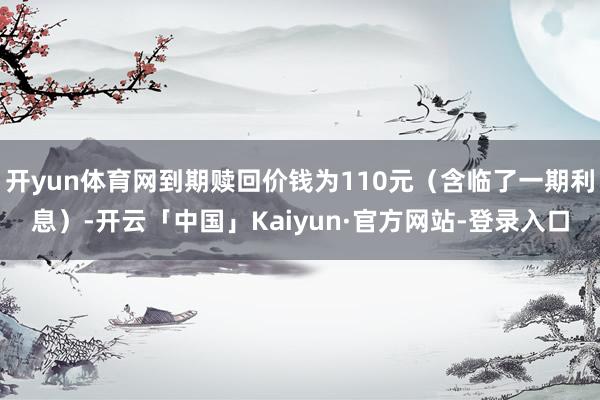 开yun体育网到期赎回价钱为110元（含临了一期利息）-开云「中国」Kaiyun·官方网站-登录入口