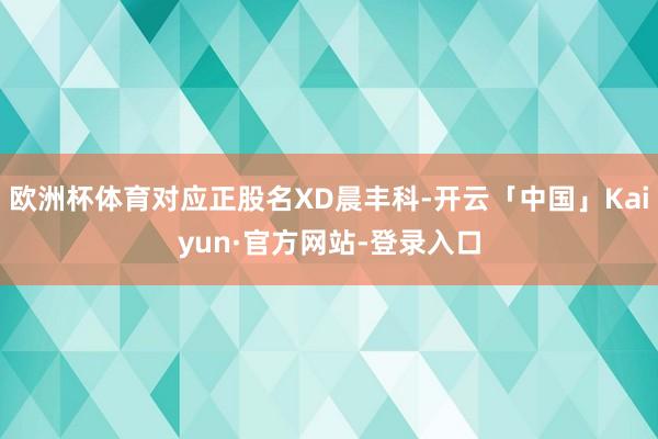 欧洲杯体育对应正股名XD晨丰科-开云「中国」Kaiyun·官方网站-登录入口