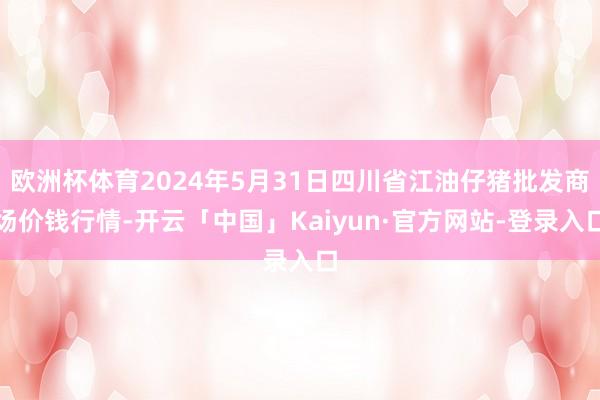 欧洲杯体育2024年5月31日四川省江油仔猪批发商场价钱行情-开云「中国」Kaiyun·官方网站-登录入口