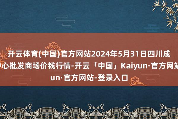 开云体育(中国)官方网站2024年5月31日四川成皆农家具中心批发商场价钱行情-开云「中国」Kaiyun·官方网站-登录入口