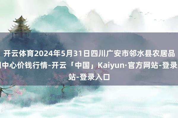 开云体育2024年5月31日四川广安市邻水县农居品来回中心价钱行情-开云「中国」Kaiyun·官方网站-登录入口