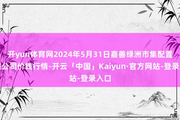 开yun体育网2024年5月31日嘉善绿洲市集配置有限公司价钱行情-开云「中国」Kaiyun·官方网站-登录入口