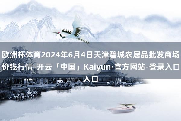 欧洲杯体育2024年6月4日天津碧城农居品批发商场价钱行情-开云「中国」Kaiyun·官方网站-登录入口