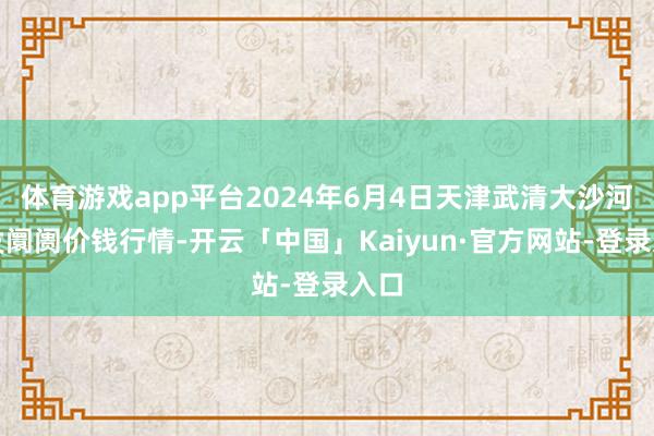 体育游戏app平台2024年6月4日天津武清大沙河批发阛阓价钱行情-开云「中国」Kaiyun·官方网站-登录入口