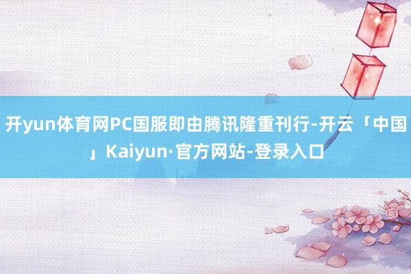 开yun体育网PC国服即由腾讯隆重刊行-开云「中国」Kaiyun·官方网站-登录入口