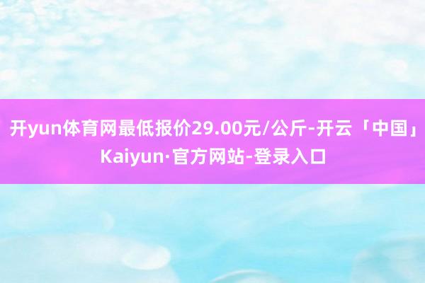 开yun体育网最低报价29.00元/公斤-开云「中国」Kaiyun·官方网站-登录入口