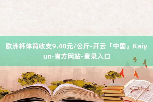 欧洲杯体育收支9.40元/公斤-开云「中国」Kaiyun·官方网站-登录入口