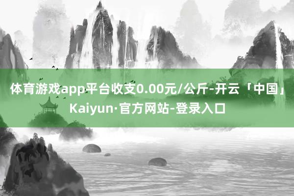 体育游戏app平台收支0.00元/公斤-开云「中国」Kaiyun·官方网站-登录入口