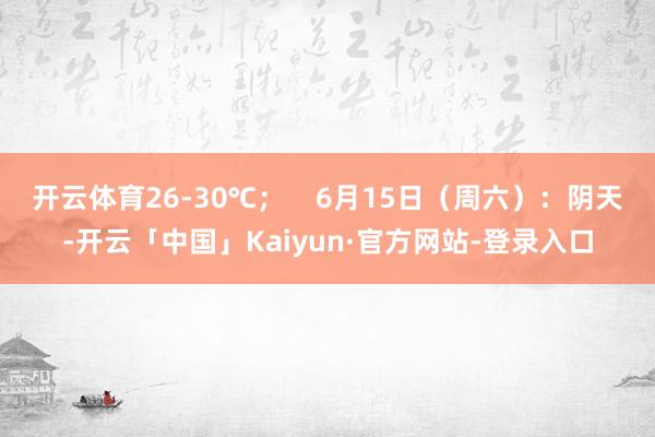 开云体育26-30℃；    6月15日（周六）：阴天-开云「中国」Kaiyun·官方网站-登录入口