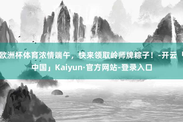 欧洲杯体育浓情端午，快来领取岭师牌粽子！-开云「中国」Kaiyun·官方网站-登录入口