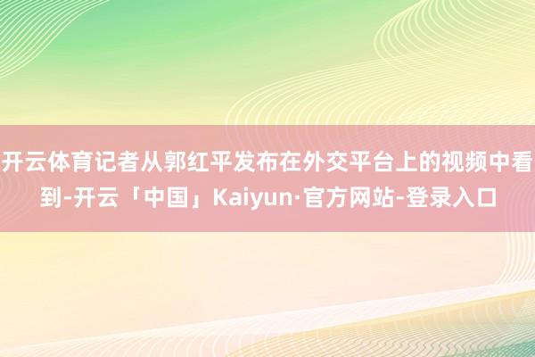 开云体育　　记者从郭红平发布在外交平台上的视频中看到-开云「中国」Kaiyun·官方网站-登录入口