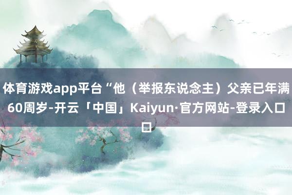 体育游戏app平台　　“他（举报东说念主）父亲已年满60周岁-开云「中国」Kaiyun·官方网站-登录入口