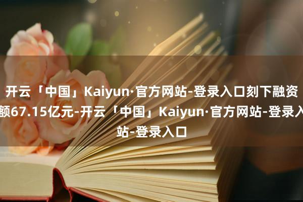 开云「中国」Kaiyun·官方网站-登录入口刻下融资余额67.15亿元-开云「中国」Kaiyun·官方网站-登录入口