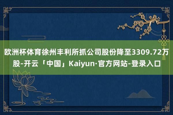 欧洲杯体育徐州丰利所抓公司股份降至3309.72万股-开云「中国」Kaiyun·官方网站-登录入口