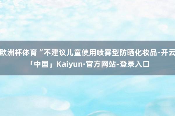 欧洲杯体育“不建议儿童使用喷雾型防晒化妆品-开云「中国」Kaiyun·官方网站-登录入口