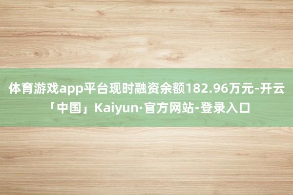 体育游戏app平台现时融资余额182.96万元-开云「中国」Kaiyun·官方网站-登录入口