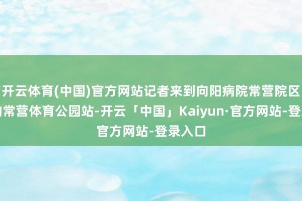 开云体育(中国)官方网站记者来到向阳病院常营院区门口的常营体育公园站-开云「中国」Kaiyun·官方网站-登录入口